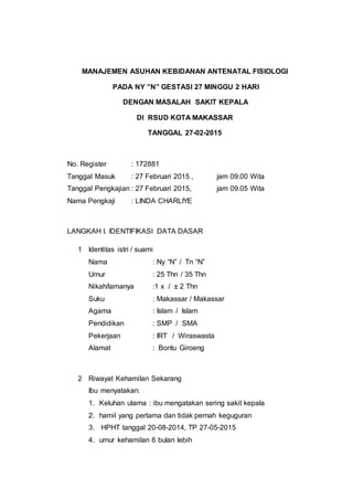 MANAJEMEN ASUHAN KEBIDANAN ANTENATAL FISIOLOGI
PADA NY ”N” GESTASI 27 MINGGU 2 HARI
DENGAN MASALAH SAKIT KEPALA
DI RSUD KOTA MAKASSAR
TANGGAL 27-02-2015
No. Register : 172881
Tanggal Masuk : 27 Februari 2015 , jam 09.00 Wita
Tanggal Pengkajian : 27 Februari 2015, jam 09.05 Wita
Nama Pengkaji : LINDA CHARLIYE
LANGKAH I. IDENTIFIKASI DATA DASAR
1 Identitas istri / suami
Nama : Ny “N” / Tn “N”
Umur : 25 Thn / 35 Thn
Nikah/lamanya :1 x / ± 2 Thn
Suku : Makassar / Makassar
Agama : Islam / Islam
Pendidikan : SMP / SMA
Pekerjaan : IRT / Wiraswasta
Alamat : Bontu Giroeng
2 Riwayat Kehamilan Sekarang
Ibu menyatakan:
1. Keluhan utama : ibu mengatakan sering sakit kepala
2. hamil yang pertama dan tidak pernah keguguran
3. HPHT tanggal 20-08-2014, TP 27-05-2015
4. umur kehamilan 6 bulan lebih
 