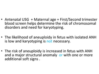 • Antenatal USG + Maternal age + First/Second trimester
blood screen helps determine the risk of chromosomal
disorders and need for karyotyping.
• The likelihood of aneuploidy in fetus with isolated ANH
is low and karyotyping is not necessary.
• The risk of aneuploidy is increased in fetus with ANH
and a major structural anomaly or with one or more
additional soft signs .
 