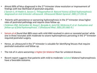 • Almost 80% of fetus diagnosed in the 2nd trimester show resolution or improvement of
findings with low likelihood of postnatal sequelae.
( Sairam S, Al-Habib A, Sasson S, Thilaganathan B. Natural history of fetal hydronephrosis
diagnosed on mid-trimester ultrasound. Ultrasound Obstet Gynecol. 2001;17:191-6)
• Patients with persistence or worsening hydronephrosis in the 3rd trimester show higher
rates of postnatal pathology and require close follow up.
( Feldman DM, DeCambre M, Kong E, Borgida A, Jamil M, McKenna P, et al. Evaluation and
follow-up of fetal hydronephrosis. J Ultrasound Med. 2001;20:1065-9 )
• Sairam et al found that 88% cases with mild ANH resolved in utero or neonatal period while
one in three neonates with moderate to severe hydronephrosis persisting in the 3rd trimester
required postnatal surgery.
• Hence, an ultrasound in the 3rd trimester is valuable for identifying fetuses that require
postnatal evaluation and follow up.
• The risk of in utero worsening is higher for bilateral than for unilateral disease.
• Recent report suggests that patients with mild to moderate isolated bilateral hydronephrosis
have a favorable outcome.
 