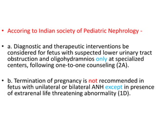 • Accoring to Indian society of Pediatric Nephrology -
• a. Diagnostic and therapeutic interventions be
considered for fetus with suspected lower urinary tract
obstruction and oligohydramnios only at specialized
centers, following one-to-one counseling (2A).
• b. Termination of pregnancy is not recommended in
fetus with unilateral or bilateral ANH except in presence
of extrarenal life threatening abnormality (1D).
 