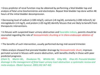 • Gross predictor of renal function may be obtained by performing a fetal bladder tap and
analysis of fetal urine biochemistries and electrolytes. Repeat fetal bladder tap done within 48
hours of the initial bladder decompression.
• Decreasing level of sodium (<100 mEq/l), calcium (<8 mg/dl), osmolarity (<200 mOsm/l), b2
microglobulin (<4 mg/l), and protein (<20 mg/dl) identify fetuses that are likely to benefit from
therapeutic interventions.
• In fetuses with suspected lower urinary obstruction and favorable indices, parents should be
counseled regarding the role of Vesicoamniotic shunting or In Utero endoscopic ablation of
valves.
• The benefits of such intervention, usually performed during mid-second trimester.
• Meta analysis showed that prenatal bladder drainage by Vesicoamniotic shunt, improves
perinatal survival in fetuses with severe obstruction, with benefits chiefly in those with poor
predicted prognosis.
(Clark TJ, Martin WL, Divakaran TG, Whittle MJ, Kilby MD, Khan KS. Prenatal bladder
drainage in the management of fetal lower urinary tract obstruction: a systematic review and
meta-analysis. Obstet Gynecol. 2003;102:367–82)
 