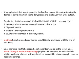 • It is emphasized that an ultrasound in the first few days of life underestimates the
degree of pelvic dilatation due to dehydration and a relatively low urine output.
• Despite this limitation, an early USG within 24-48 h of birth is necessary in –
1. Neonates with suspected lower urinary tract obstruction
2. Oligohydramnios
3. Bilateral severe hydronephrosis
4. Severe hydronephrosis in a solitary kidney.
• In others first ultrasound examination should ideally be delayed until the end of
first week.
• Since there is a risk that a proportion of patients might be lost to follow up so
Indian society of Pediatric Nephrology propose that neonates with unilateral or
mild to moderate bilateral hydronephrosis be screened by ultrasonography prior to
hospital discharge.
 