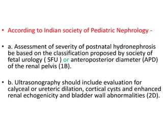 • According to Indian society of Pediatric Nephrology -
• a. Assessment of severity of postnatal hydronephrosis
be based on the classification proposed by society of
fetal urology ( SFU ) or anteroposterior diameter (APD)
of the renal pelvis (1B).
• b. Ultrasonography should include evaluation for
calyceal or ureteric dilation, cortical cysts and enhanced
renal echogenicity and bladder wall abnormalities (2D).
 