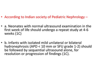 • According to Indian society of Pediatric Nephrology –
• a. Neonates with normal ultrasound examination in the
first week of life should undergo a repeat study at 4-6
weeks (1C)
• b. Infants with isolated mild unilateral or bilateral
hydronephrosis (APD < 10 mm or SFU grade 1-2) should
be followed by sequential ultrasound alone, for
resolution or progression of findings (1C).
 