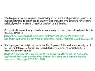 • The frequency of subsequent monitoring in patients with persistent postnatal
hydronephrosis depends on its severity and includes evaluation for increasing
pelvicalyceal or ureteric dilatation and cortical thinning.
• A repeat ultrasound may show late worsening or recurrence of hydronephrosis
in 1-5% patients.
(Lidefelt KJ, Herthelius M. Antenatal hydronephrosis: infants with minor
postnatal dilatation do not need prophylaxis. Pediatr Nephrol. 2008;23:2021-4)
• Since progression might occur in the first 2 years of life and occasionally until
5-6 years, follow-up studies are scheduled at 3-6 months, and then 6-12
monthly until resolution.
(Gatti JM, Broecker BH, Scherz HC, Perez-Brayfield MR, Kirsch AJ. Antenatal
hydronephrosis with postnatal resolution: how long are postnatal studies
warranted? Urology. 2001;57:1178)
 