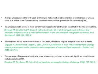 • A single ultrasound in the first week of life might not detect all abnormalities of the kidneys or urinary
tract, due to low urine flow secondary to dehydration and low glomerular filtration rate (GFR).
• An ultrasound at 6 weeks is more sensitive and specific for obstruction than that in the first week of life.
(Dremsek PA, Gindl K, Voitl P, Strobl R, Hafner E, Geissler W, et al. Renal pyelectasis in fetuses and
neonates: diagnostic value of renal pelvis diameter in pre- and postnatal sonographic screening. Am J
Roentgenol. 1997;168:1017-9)
• All newborns with a normal ultrasound at first week, therefore, require a repeat study at 4-6 weeks.
(Nguyen HT, Herndon CD, Cooper C, Gatti J, Kirsch A, Kokorowski P, et al. The Society for Fetal Urology
consensus statement on the evaluation and management of antenatal hydronephrosis. J Pediatr Urol.
2010;6:212-31)
• The presence of two normal postnatal renal ultrasounds excludes presence of significant renal disease
including dilating VUR.
(Sanders RC, Nussbaum AR, Solez K. Renal dysplasia: sonographic findings. Radiology. 1988; 167: 623-6 )
 