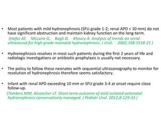 • Most patients with mild hydronephrosis (SFU grade 1-2; renal APD < 10 mm) do not
have significant obstruction and maintain kidney function on the long-term.
(Hafez AT, McLorie G, Bagli D, Khoury A. Analysis of trends on serial
ultrasound for high grade neonatal hydronephrosis. J Urol. 2002;168:1518-21 )
• Hydronephrosis resolves in most such patients during the first 2 years of life and
radiologic investigations or antibiotic prophylaxis is usually not necessary.
• The policy to follow these neonates with sequential ultrasonography to monitor for
resolution of hydronephrosis therefore seems satisfactory.
• Infant with renal APD exceeding 10 mm or SFU grade 3-4 at onset require close
follow-up.
(Tombesi MM, Alconcher LF. Short-term outcome of mild isolated antenatal
hydronephrosis conservatively managed. J Pediatr Urol. 2012;8:129-33 )
 