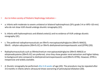 • Acc to Indian society of Pediatric Nephrology Indication –
• a. Infants with moderate to severe unilateral or bilateral hydronephrosis (SFU grade 3-4 or APD >10 mm)
who do not show VUR should undergo diuretic renography (1C).
• b. Infants with hydronephrosis and dilated ureter(s) and no evidence of VUR undergo diuretic
renography (2C).
• c. The preferred radiopharmaceuticals are 99mTc-mercaptoacetyltriglycine (99mTc-MAG3),
99mTc - ethylen edicysteine (99mTc-EC) or 99mTc-diethylenetriaminepentaacetic acid (DTPA) (2D).
• Radiopharmaceuticals such as 99mtechnetium mercaptoacetyltriglycine (99mTc-MAG3) or
ethylenedicysteine (99mTc-EC) are preferred, since they show greater renal extraction and higher kidney
to background ratio compared to diethylenetriaminepentaacetic acid (99mTc-DTPA). However, DTPA is
inexpensive and widely available.
• d. Diuretic renography be performed after 6-8 weeks of age (2D). The procedure may be repeated after
3-6 months in infants where ultrasound shows worsening of pelvicalyceal dilatation (2D).
 
