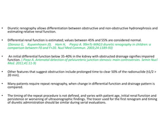 • Diuretic renography allows differentiation between obstructive and non-obstructive hydronephrosis and
estimating relative renal function.
• Differential renal function is estimated; values between 45% and 55% are considered normal.
(Donoso G, Kuyvenhoven JD, Ham H, Piepsz A. 99mTc-MAG3 diuretic renography in children: a
comparison between F0 and F+20. Nucl Med Commun. 2003;24:1189-93)
• An initial differential function below 35-40% in the kidney with obstructed drainage signifies impaired
function. ( Piepz A. Antenatal detection of pelviureteric junction stenosis: main controversies. Semin Nucl
Med. 2011;41:11-9)
• Other features that suggest obstruction include prolonged time to clear 50% of the radionuclide (t1/2 >
20 min).
• Many patients require repeat renography, when change in differential function and drainage pattern is
compared.
• The timing of the repeat procedure is not defined, and varies with patient age, initial renal function and
persistence or worsening of ultrasonographic findings. The tracer used for the first renogram and timing
of diuretic administration should be similar during serial evaluations.
 