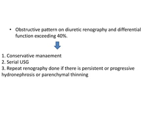 • Obstructive pattern on diuretic renography and differential
function exceeding 40%.
1. Conservative manaement
2. Serial USG
3. Repeat renography done if there is persistent or progressive
hydronephrosis or parenchymal thinning
 