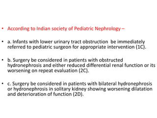 • According to Indian society of Pediatric Nephrology –
• a. Infants with lower urinary tract obstruction be immediately
referred to pediatric surgeon for appropriate intervention (1C).
• b. Surgery be considered in patients with obstructed
hydronephrosis and either reduced differential renal function or its
worsening on repeat evaluation (2C).
• c. Surgery be considered in patients with bilateral hydronephrosis
or hydronephrosis in solitary kidney showing worsening dilatation
and deterioration of function (2D).
 