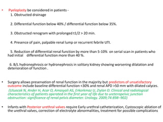 • Pyeloplasty be considered in patients -
1. Obstructed drainage
2. Differential function below 40% / differential function below 35%.
3. Obstructed renogram with prolonged t1/2 > 20 min.
4. Presence of pain, palpable renal lump or recurrent febrile UTI.
5. Reduction of differential renal function by more than 5-10% on serial scan in patients who
had initial differential function more than 40 %.
6. B/L hydronephrosis or hydronephrosis in solitary kidney showing worsening dilatation and
deterioration of function .
• Surgery allows preservation of renal function in the majority but predictors of unsatisfactory
outcome include baseline differential function <30% and renal APD >50 mm with dilated calyces.
(Uluocak N, Ander H, Acar O, Amasyali AS, Erkorkmaz U, Ziylan O. Clinical and radiological
characteristics of patients operated in the first year of life due to ureteropelvic junction
obstruction: significance of renal pelvis diameter. Urology. 2009;74:898–902)
• Infants with Posterior urethral valves require Early urethral catheterization, Cystoscopic ablation of
the urethral valves, correction of electrolyte abnormalities, treatment for possible complications
 