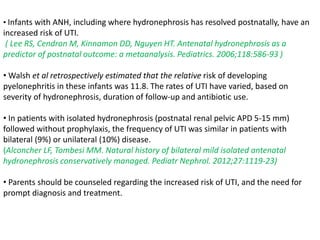 • Infants with ANH, including where hydronephrosis has resolved postnatally, have an
increased risk of UTI.
( Lee RS, Cendron M, Kinnamon DD, Nguyen HT. Antenatal hydronephrosis as a
predictor of postnatal outcome: a metaanalysis. Pediatrics. 2006;118:586-93 )
• Walsh et al retrospectively estimated that the relative risk of developing
pyelonephritis in these infants was 11.8. The rates of UTI have varied, based on
severity of hydronephrosis, duration of follow-up and antibiotic use.
• In patients with isolated hydronephrosis (postnatal renal pelvic APD 5-15 mm)
followed without prophylaxis, the frequency of UTI was similar in patients with
bilateral (9%) or unilateral (10%) disease.
(Alconcher LF, Tombesi MM. Natural history of bilateral mild isolated antenatal
hydronephrosis conservatively managed. Pediatr Nephrol. 2012;27:1119-23)
• Parents should be counseled regarding the increased risk of UTI, and the need for
prompt diagnosis and treatment.
 