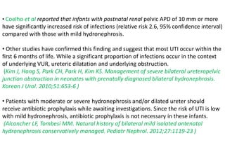 • Coelho et al reported that infants with postnatal renal pelvic APD of 10 mm or more
have significantly increased risk of infections (relative risk 2.6, 95% confidence interval)
compared with those with mild hydronephrosis.
• Other studies have confirmed this finding and suggest that most UTI occur within the
first 6 months of life. While a significant proportion of infections occur in the context
of underlying VUR, ureteric dilatation and underlying obstruction.
(Kim J, Hong S, Park CH, Park H, Kim KS. Management of severe bilateral ureteropelvic
junction obstruction in neonates with prenatally diagnosed bilateral hydronephrosis.
Korean J Urol. 2010;51:653-6 )
• Patients with moderate or severe hydronephrosis and/or dilated ureter should
receive antibiotic prophylaxis while awaiting investigations. Since the risk of UTI is low
with mild hydronephrosis, antibiotic prophylaxis is not necessary in these infants.
(Alconcher LF, Tombesi MM. Natural history of bilateral mild isolated antenatal
hydronephrosis conservatively managed. Pediatr Nephrol. 2012;27:1119-23 )
 