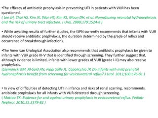 •The efficacy of antibiotic prophylaxis in preventing UTI in patients with VUR has been
questioned.
( Lee JH, Choi HS, Kim JK, Won HS, Kim KS, Moon DH, et al. Nonrefluxing neonatal hydronephrosis
and the risk of urinary tract infection. J Urol. 2008;179:1524-8 )
• While awaiting results of further studies, the ISPN currently recommends that infants with VUR
should receive antibiotic prophylaxis, the duration determined by the grade of reflux and
occurrence of breakthrough infections.
•The American Urological Association also recommends that antibiotic prophylaxis be given to
infants with VUR grade III-V that is identified through screening. They further suggest that,
although evidence is limited, infants with lower grades of VUR (grade I-II) may also receive
prophylaxis.
(Szymanski KM, Al-Said AN, Pippi Salle JL, Capolicchio JP. Do infants with mild prenatal
hydronephrosis benefit from screening for vesicoureteral reflux? J Urol. 2012;188:576-81 )
• In view of difficulties of detecting UTI in infancy and risks of renal scarring, recommends
antibiotic prophylaxis for all infants with VUR detected through screening.
( Mattoo TK. Evidence for and against urinary prophylaxis in vesicoureteral reflux. Pediatr
Nephrol. 2010;25:2379-82 )
 