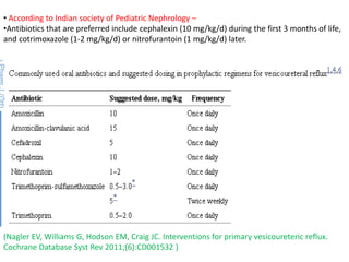 • According to Indian society of Pediatric Nephrology –
•Antibiotics that are preferred include cephalexin (10 mg/kg/d) during the first 3 months of life,
and cotrimoxazole (1-2 mg/kg/d) or nitrofurantoin (1 mg/kg/d) later.
(Nagler EV, Williams G, Hodson EM, Craig JC. Interventions for primary vesicoureteric reflux.
Cochrane Database Syst Rev 2011;(6):CD001532 )
 