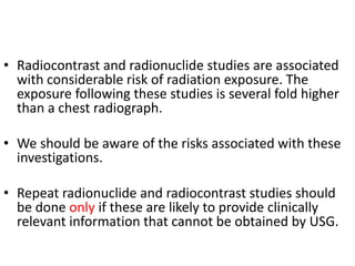 • Radiocontrast and radionuclide studies are associated
with considerable risk of radiation exposure. The
exposure following these studies is several fold higher
than a chest radiograph.
• We should be aware of the risks associated with these
investigations.
• Repeat radionuclide and radiocontrast studies should
be done only if these are likely to provide clinically
relevant information that cannot be obtained by USG.
 