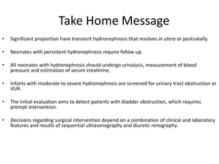 Take Home Message
• Significant proportion have transient hydronephrosis that resolves in utero or postnatally.
• Neonates with persistent hydronephrosis require follow up.
• All neonates with hydronephrosis should undergo urinalysis, measurement of blood
pressure and estimation of serum creatinine.
• Infants with moderate to severe hydronephrosis are screened for urinary tract obstruction or
VUR.
• The initial evaluation aims to detect patients with bladder obstruction, which requires
prompt intervention.
• Decisions regarding surgical intervention depend on a combination of clinical and laboratory
features and results of sequential ultrasonography and diuretic renography.
 