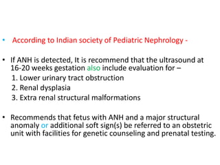 • According to Indian society of Pediatric Nephrology -
• If ANH is detected, It is recommend that the ultrasound at
16-20 weeks gestation also include evaluation for –
1. Lower urinary tract obstruction
2. Renal dysplasia
3. Extra renal structural malformations
• Recommends that fetus with ANH and a major structural
anomaly or additional soft sign(s) be referred to an obstetric
unit with facilities for genetic counseling and prenatal testing.
 