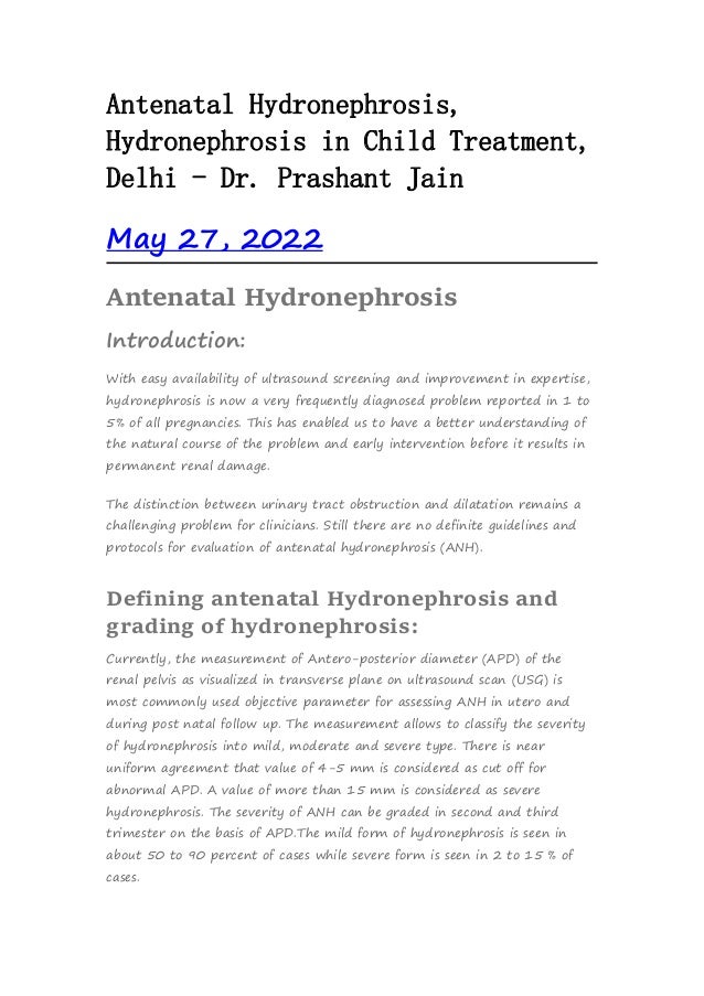 Antenatal Hydronephrosis,
Hydronephrosis in Child Treatment,
Delhi - Dr. Prashant Jain
May 27, 2022
Antenatal Hydronephrosis
Introduction:
With easy availability of ultrasound screening and improvement in expertise,
hydronephrosis is now a very frequently diagnosed problem reported in 1 to
5% of all pregnancies. This has enabled us to have a better understanding of
the natural course of the problem and early intervention before it results in
permanent renal damage.
The distinction between urinary tract obstruction and dilatation remains a
challenging problem for clinicians. Still there are no definite guidelines and
protocols for evaluation of antenatal hydronephrosis (ANH).
Defining antenatal Hydronephrosis and
grading of hydronephrosis:
Currently, the measurement of Antero-posterior diameter (APD) of the
renal pelvis as visualized in transverse plane on ultrasound scan (USG) is
most commonly used objective parameter for assessing ANH in utero and
during post natal follow up. The measurement allows to classify the severity
of hydronephrosis into mild, moderate and severe type. There is near
uniform agreement that value of 4-5 mm is considered as cut off for
abnormal APD. A value of more than 15 mm is considered as severe
hydronephrosis. The severity of ANH can be graded in second and third
trimester on the basis of APD.The mild form of hydronephrosis is seen in
about 50 to 90 percent of cases while severe form is seen in 2 to 15 % of
cases.
 