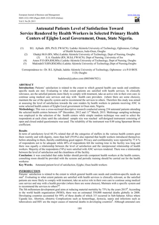 European Journal of Business and Management
ISSN 2222-1905 (Paper) ISSN 2222-2839 (Online)
Vol.5, No.28, 2013

www.iiste.org

Antenatal Patients Level of Satisfaction Toward
Service Rendered by Health Workers in Selected Primary Health
Centers of Ejigbo Local Government, Osun, State Nigeria.
(1)

B.L Ajibade (RN, Ph.D, FWACN). Ladoke Akintola University of Technology, Ogbomoso, College
of Health Sciences, Isale-Osun, Osogbo
(2)
Oladeji M.O (RN, MSc) Ladoke Akintola University of Technology, Dept of Nursing, Osogbo.
(3)
E.A. Oyedele (RN, M.Ed, FWACN). Dept of Nursing, University of Jos
(4)
Amoo P.O (RN,RM,MSc) Ladoke Akintola University of Technology, Dept of Nursing, Osogbo
(5)
MakindeO.Y(RN,RM,MSc) Ladoke Akintola University of Technology,Dept of Nursing,Osogbo

Correspondence to:- Dr. B.L Ajibade, ladoke Akintola University of Technology, Ogbomoso c/o P.O BOX
1120, Osogbo
badelawal@yahoo.com (08034067021).
ABSTRACT
Introduction: Patients’ satisfaction is related to the extent to which general health care needs and conditionspecific needs are met. Evaluating to what extent patients are satisfied with health services. In clinically
relevance, are the satisfied patients more likely to comply with treatment, take an active role in their own care; to
continue using medical care services and stay with health care providers (where there are some choices),
maintain the use of the specific system and to recommend the services to others. Therefore this study was aimed
at assessing the level of satisfaction towards the care renders by health workers to patients receiving ANC in
some selected health centers of Ejigbo Local government in Osun state, Nigeria.
Methodology: This was a cross-sectional descriptive research conducted among 234 antenatal patients attending
the selected health centres between 10th December, 2012 and 11th March, 2013. Multistage sampling technique
was employed in the selection of the health centers while simple random technique was used to select the
respondents at each clinic until the calculated sample size was reached self-designed instrument consisting of
open and closed ended questionnaire was used. The reliability of the instrument was 0.88 using Spearman Brown
coefficient.
Results
In term of satisfactory level 60.3% related that all the categories of staffers in the various health centers greet
them warmly and with dignity, more than half (59.0%) also reported that health workers introduced themselves
before attending to them, thereby establishing good rapport. Privacy and confidentiality were reported by 77.4 %
of respondents not to be adequate while 48% of respondents felt the waiting time in the facility was long and
there was equally a relationship between the level of satisfaction and the interpersonal relationship of health
workers. Majority of the respondents (74%) were satisfied with ANC services rendered. There was a relationship
between the level of satisfaction and the cleanliness of the facility.
Conclusion: it was concluded that stake holder should provide competent health workers at the health centers,
consulting room should be provided with the screens and periodic training should be carried out for the health
workerss
Key Words： Antenatal patient level of satisfaction, Ejigbo, Osun health workers
：
INTRODUCTION
Patients’ satisfaction is related to the extent to which general health care needs and condition-specific needs are
met1. Evaluating to what extent patients are satisfied with health services is clinically relevant, as the satisfied
patients are more likely to comply with treatment, take an active role in their own care to continue using medical
care service and stay with a health provider (where there are some choices), Maintain with a specific system and
to recommend the services to others2,3.
The 5th millennium development goal aims at reducing material mortality by 75% by the years 20154. According
to the world health organization (WHO), there was an estimated 358,000 maternal deaths globally in 2008.
Developing countries accounted for 99% of these deaths of which 3/5 occurred in Sub-Saharan Africa where
Uganda lies. Abortion, obstetric Complications such as hemorrhage, dystocia, sepsis and infections such as
tuberculosis and HIV are the major causes of maternal deaths in developing countries5. Although antenatal care
189

 