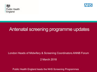 Antenatal screening programme updates
London Heads of Midwifery & Screening Coordinators ANNB Forum
2 March 2018
Public Health England leads the NHS Screening Programmes
 