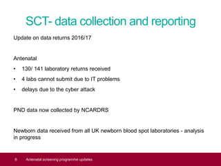 SCT- data collection and reporting
Update on data returns 2016/17
Antenatal
• 130/ 141 laboratory returns received
• 4 labs cannot submit due to IT problems
• delays due to the cyber attack
PND data now collected by NCARDRS
Newborn data received from all UK newborn blood spot laboratories - analysis
in progress
6 Antenatal screening programme updates
 