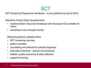SCT
SCT Screening Programme Handbook – to be published by end of 2018
Electronic Family Origin Questionnaire
• implementation resources developed with Sunquest ICE available for
rollout
• workshops to be arranged shortly
National guidance updated online
• SCT screening overview
• patient societies
• counselling and referral for prenatal diagnosis
• antenatal screening – special circumstances
• failsafe, quality assurance & data collection
• support & training
7 Antenatal screening programme updates
 