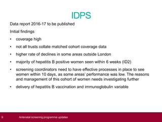 IDPS
Data report 2016-17 to be published
Initial findings
• coverage high
• not all trusts collate matched cohort coverage data
• higher rate of declines in some areas outside London
• majority of hepatitis B positive women seen within 6 weeks (ID2)
• screening coordinators need to have effective processes in place to see
women within 10 days, as some areas’ performance was low. The reasons
and management of this cohort of women needs investigating further
• delivery of hepatitis B vaccination and immunoglobulin variable
9 Antenatal screening programme updates
 