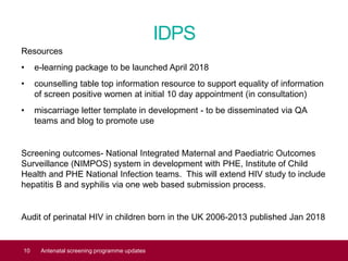 IDPS
Resources
• e-learning package to be launched April 2018
• counselling table top information resource to support equality of information
of screen positive women at initial 10 day appointment (in consultation)
• miscarriage letter template in development - to be disseminated via QA
teams and blog to promote use
Screening outcomes- National Integrated Maternal and Paediatric Outcomes
Surveillance (NIMPOS) system in development with PHE, Institute of Child
Health and PHE National Infection teams. This will extend HIV study to include
hepatitis B and syphilis via one web based submission process.
Audit of perinatal HIV in children born in the UK 2006-2013 published Jan 2018
10 Antenatal screening programme updates
 
