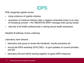 IDPS
PHE congenital syphilis review
• rising incidence of syphilis infection
• acquisition of maternal infection after a negative antenatal screen is an area
of increasing concern – the ‘NEGATIVE NOW’ message when giving results
• vital role of all health professionals in raising sexual health awareness
Hepatitis B pathway review underway
Laboratory work streams
• laboratory task group to review lab handbook, results processes etc
• annual lab IDPS workshop 2018 (TBC) - to give updates on current priorities
and QA
• laboratory QA and UKAS working together to agree IDPS measures
11 Antenatal screening programme updates
 