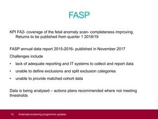 FASP
KPI FA2- coverage of the fetal anomaly scan- completeness improving.
Returns to be published from quarter 1 2018/19
FASP annual data report 2015-2016- published in November 2017
Challenges include
• lack of adequate reporting and IT systems to collect and report data
• unable to define exclusions and split exclusion categories
• unable to provide matched cohort data
Data is being analysed – actions plans recommended where not meeting
thresholds
12 Antenatal screening programme updates
 