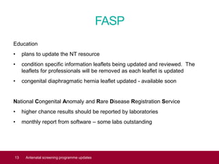 FASP
Education
• plans to update the NT resource
• condition specific information leaflets being updated and reviewed. The
leaflets for professionals will be removed as each leaflet is updated
• congenital diaphragmatic hernia leaflet updated - available soon
National Congenital Anomaly and Rare Disease Registration Service
• higher chance results should be reported by laboratories
• monthly report from software – some labs outstanding
13 Antenatal screening programme updates
 