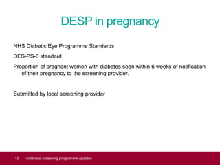 DESP in pregnancy
NHS Diabetic Eye Programme Standards
DES-PS-6 standard
Proportion of pregnant women with diabetes seen within 6 weeks of notification
of their pregnancy to the screening provider.
Submitted by local screening provider
15 Antenatal screening programme updates
 
