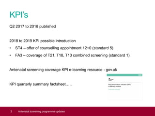 KPI’s
Q2 2017 to 2018 published
2018 to 2019 KPI possible introduction
• ST4 – offer of counselling appointment 12+0 (standard 5)
• FA3 – coverage of T21, T18, T13 combined screening (standard 1)
Antenatal screening coverage KPI e-learning resource - gov.uk
KPI quarterly summary factsheet…..
3 Antenatal screening programme updates
 