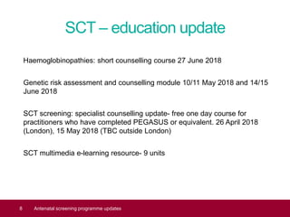 SCT – education update
Haemoglobinopathies: short counselling course 27 June 2018
Genetic risk assessment and counselling module 10/11 May 2018 and 14/15
June 2018
SCT screening: specialist counselling update- free one day course for
practitioners who have completed PEGASUS or equivalent. 26 April 2018
(London), 15 May 2018 (TBC outside London)
SCT multimedia e-learning resource- 9 units
8 Antenatal screening programme updates
 