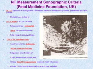 NT Measurement Sonographic Criteria
(Fetal Medicine Foundation, UK)
 TA / TV approach on sonographer’s discretion, based on maternal body habitus, gestational age, fetal
position
 Gestation age limited to
 10- 14 weeks (CRL 36 – 80mm)
 Fetus examined - mid-sagittal
plane, neck neutral position
 Fetal image to occupy at least
 75% of the viewable screen
 Await movement to distinguish
amnion /overlying fetal skin
 Calipers on inner borders of
n.fold, perpendicular to fetal axis
 At least three NT measurements obtained, mean value used
 At least 20 minutes dedicated before abandoning as failed.
 