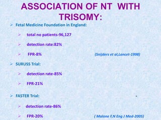 ASSOCIATION OF NT WITH
TRISOMY:
 Fetal Medicine Foundation in England:
 total no patients-96,127
 detection rate:82%
 FPR-8% (Snijders et al,Lancet-1998)
 SURUSS Trial:
 detection rate-85%
 FPR-21%
 FASTER Trial: -
 detection rate-86%
 FPR-20% ( Malone F,N Eng J Med-2005)
 