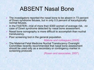 ABSENT Nasal Bone
 The investigators reported the nasal bone to be absent in 73 percent
of Down syndrome fetuses, but in only 0.5 percent of karyotypically
normal fetuses.
 In the FASTER—trial of more than 6300 women of average risk, no
case of Down syndrome detected by nasal bone assessment.
 Nasal bone sonography is more difficult to accomplish than nuchal
translucency.
 Poor screening tool in the general population.
Malone and colleagues (2005)
 The Maternal Fetal Medicine Nuchal Translucency Oversight
Committee recently recommended that nasal bone assessment
should be used only as a secondary or contingency marker in
screening protocols
(Rosen and associates, 2007).
.
 