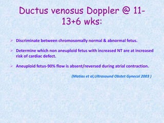 Ductus venosus Doppler @ 11-
13+6 wks:
 Discriminate between chromosomally normal & abnormal fetus.
 Determine which non aneuploid fetus with increased NT are at increased
risk of cardiac defect.
 Aneuploid fetus-90% flow is absent/reversed during atrial contraction.
(Matias et al,Ultrasound Obstet Gynecol 2003 )
 