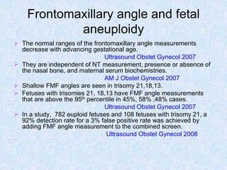 Frontomaxillary angle and fetal
aneuploidy
 The normal ranges of the frontomaxillary angle measurements
decrease with advancing gestational age.
Ultrasound Obstet Gynecol 2007
 They are independent of NT measurement, presence or absence of
the nasal bone, and maternal serum biochemistries.
AM J Obstet Gynecol 2007
 Shallow FMF angles are seen in trisomy 21,18,13.
 Fetuses with trisomies 21, 18,13 have FMF angle measurements
that are above the 95th percentile in 45%, 58% ,48% cases.
Ultrasound Obstet Gynecol 2007
 In a study, 782 euploid fetuses and 108 fetuses with trisomy 21, a
92% detection rate for a 3% false positive rate was achieved by
adding FMF angle measurement to the combined screen.
Ultrasound Obstet Gynecol 2008
 