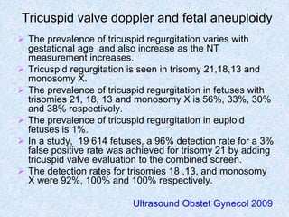 Tricuspid valve doppler and fetal aneuploidy
 The prevalence of tricuspid regurgitation varies with
gestational age and also increase as the NT
measurement increases.
 Tricuspid regurgitation is seen in trisomy 21,18,13 and
monosomy X.
 The prevalence of tricuspid regurgitation in fetuses with
trisomies 21, 18, 13 and monosomy X is 56%, 33%, 30%
and 38% respectively.
 The prevalence of tricuspid regurgitation in euploid
fetuses is 1%.
 In a study, 19 614 fetuses, a 96% detection rate for a 3%
false positive rate was achieved for trisomy 21 by adding
tricuspid valve evaluation to the combined screen.
 The detection rates for trisomies 18 ,13, and monosomy
X were 92%, 100% and 100% respectively.
Ultrasound Obstet Gynecol 2009
 