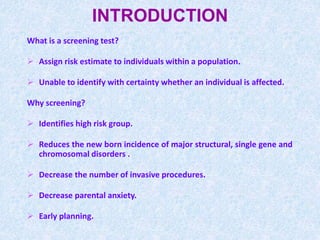 INTRODUCTION
What is a screening test?
 Assign risk estimate to individuals within a population.
 Unable to identify with certainty whether an individual is affected.
Why screening?
 Identifies high risk group.
 Reduces the new born incidence of major structural, single gene and
chromosomal disorders .
 Decrease the number of invasive procedures.
 Decrease parental anxiety.
 Early planning.
 