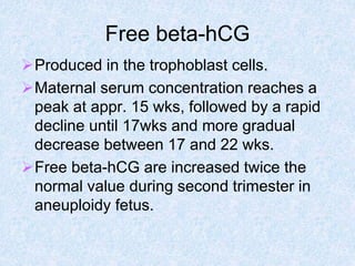 Free beta-hCG
Produced in the trophoblast cells.
Maternal serum concentration reaches a
peak at appr. 15 wks, followed by a rapid
decline until 17wks and more gradual
decrease between 17 and 22 wks.
Free beta-hCG are increased twice the
normal value during second trimester in
aneuploidy fetus.
 