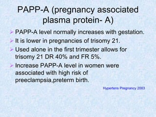 PAPP-A (pregnancy associated
plasma protein- A)
 PAPP-A level normally increases with gestation.
 It is lower in pregnancies of trisomy 21.
 Used alone in the first trimester allows for
trisomy 21 DR 40% and FR 5%.
 Increase PAPP-A level in women were
associated with high risk of
preeclampsia,preterm birth.
Hypertens Pregnancy 2003
 