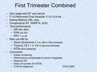 First Trimester Combined
 One stage test NT and serum
 IT is Performed First trimester 11.0-13.6 wk
 Dating Method CRL only.
 Components NT, PAPP-A, hCG.
 Test performance
− DR 85%-90%
− FPR 4%-6%
− PPV 1 in 40
 Risk cut-offs for
− Down Syndrome ≥ 1 in 230 in first trimester.
− Trisomy 18 ≥ 1 in 100 in second trimester
− NTDs Not screened
 Comments
− Earlier screening
− Performance comparable to serum integrated
− Requires NT
− Does not screen for NTDs
− CVS for diagnosis COG 2008
 