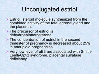 Unconjugated estriol
 Estriol, steroid molecule synthesized from the
combined activity of the fetal adrenal gland and
the placenta.
 The precursor of estriol is
dehydroepiandrosterone.
 The concentration of estriol in the second
trimester of pregnancy is decreased about 25%
in aneuploid pregnancies.
 Very low level of uE3 are associated with Smith-
Lemli-Optiz syndrome, placental sulfatase
deficiency.
 