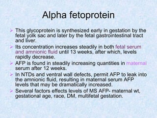 Alpha fetoprotein
 This glycoprotein is synthesized early in gestation by the
fetal yolk sac and later by the fetal gastrointestinal tract
and liver.
 Its concentration increases steadily in both fetal serum
and amnionic fluid until 13 weeks, after which, levels
rapidly decrease.
 AFP is found in steadily increasing quantities in maternal
serum after 12 weeks.
 In NTDs and ventral wall defects, permit AFP to leak into
the amnionic fluid, resulting in maternal serum AFP
levels that may be dramatically increased.
 Several factors effects levels of MS AFP- maternal wt,
gestational age, race, DM, multifetal gestation.
 