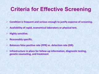 Criteria for Effective Screening
 Condition is frequent and serious enough to justify expense of screening.
 Availability of rapid, economical laboratory or physical test.
 Highly sensitive.
 Reasonably specific.
 Balances false positive rate (FPR) vs. detection rate (DR).
 Infrastructure in place for follow-up information, diagnostic testing,
genetic counseling, and treatment
 