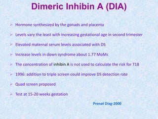 Prenat Diag-2000
Dimeric Inhibin A (DIA)
 Hormone synthesized by the gonads and placenta
 Levels vary the least with increasing gestational age in second trimester
 Elevated maternal serum levels associated with DS
 Increase levels in down syndrome about 1.77 MoMs
 The concentration of inhibin A is not used to calculate the risk for T18
 1996: addition to triple screen could improve DS detection rate
 Quad screen proposed
 Test at 15-20 weeks gestation
 